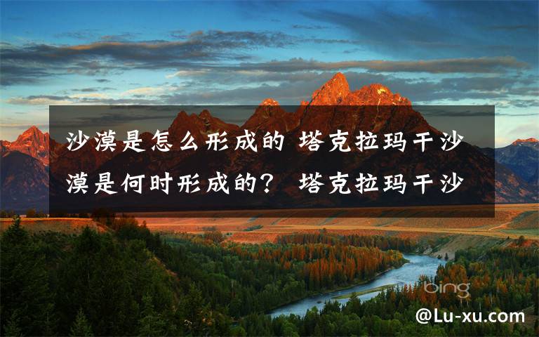 沙漠是怎么形成的 塔克拉瑪干沙漠是何時形成的？ 塔克拉瑪干沙漠到底幾歲了？