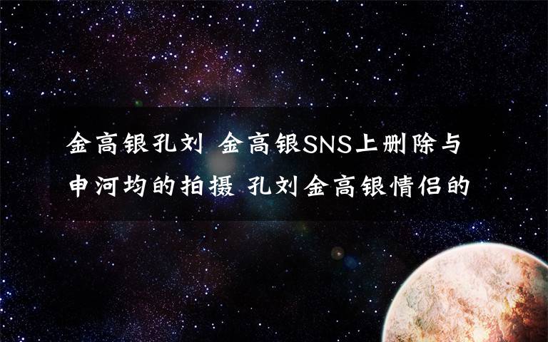 金高銀孔劉 金高銀SNS上刪除與申河均的拍攝 孔劉金高銀情侶的真相