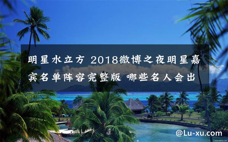 明星水立方 2018微博之夜明星嘉賓名單陣容完整版 哪些名人會(huì)出席