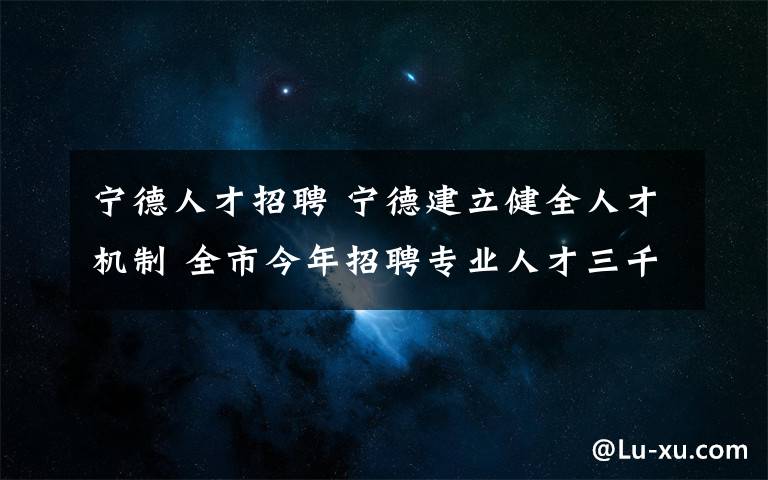 寧德人才招聘 寧德建立健全人才機(jī)制 全市今年招聘專業(yè)人才三千多人