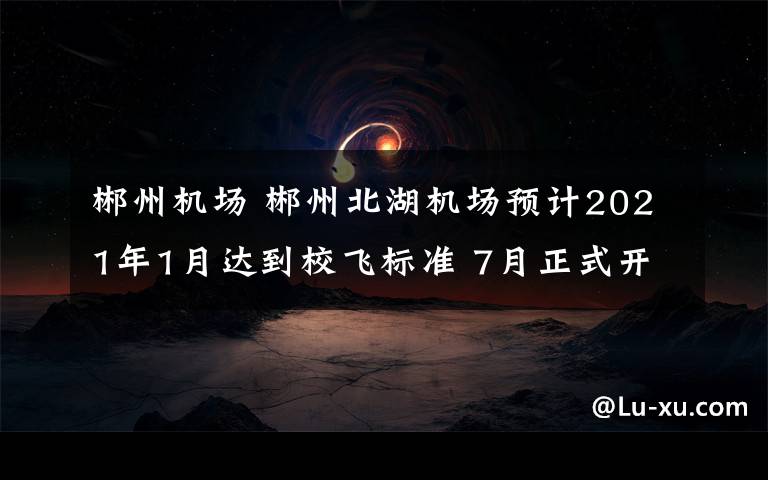 郴州機(jī)場 郴州北湖機(jī)場預(yù)計2021年1月達(dá)到校飛標(biāo)準(zhǔn) 7月正式開航