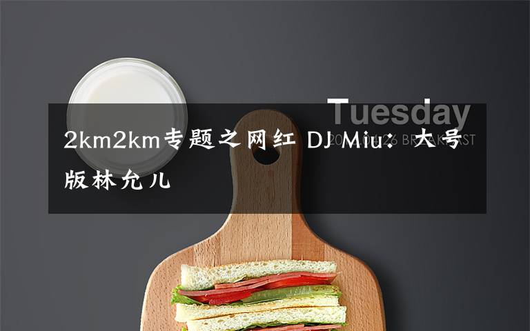 2km2km專題之網(wǎng)紅 DJ Miu：大號版林允兒