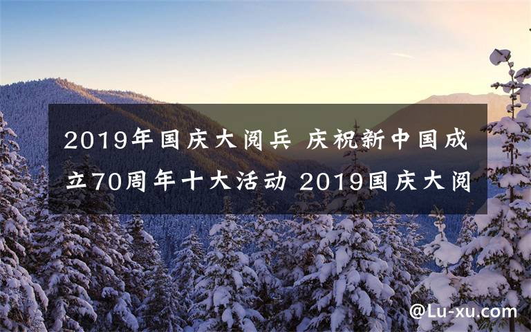 2019年國慶大閱兵 慶祝新中國成立70周年十大活動 2019國慶大閱兵及聯(lián)歡晚會直播