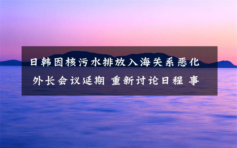 日韓因核污水排放入海關(guān)系惡化 外長會議延期 重新討論日程 事件詳細(xì)經(jīng)過！