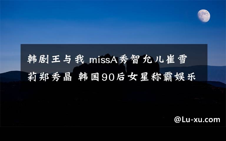 韓劇王與我 missA秀智允兒崔雪莉鄭秀晶 韓國90后女星稱霸娛樂圈