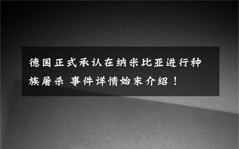 德國正式承認(rèn)在納米比亞進(jìn)行種族屠殺 事件詳情始末介紹！