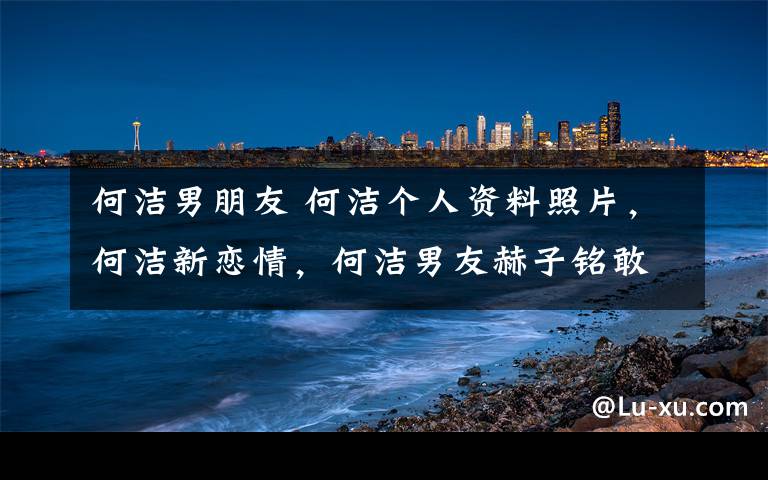 何潔男朋友 何潔個(gè)人資料照片，何潔新戀情，何潔男友赫子銘敢愛(ài)告白