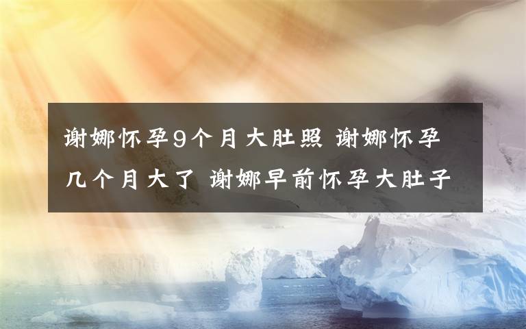 謝娜懷孕9個(gè)月大肚照 謝娜懷孕幾個(gè)月大了 謝娜早前懷孕大肚子照片疑被拍