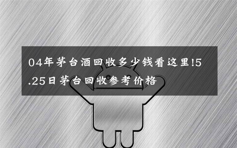 04年茅臺(tái)酒回收多少錢(qián)看這里!5.25日茅臺(tái)回收參考價(jià)格