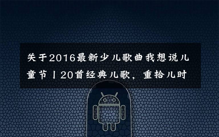 關于2016最新少兒歌曲我想說兒童節(jié)丨20首經(jīng)典兒歌，重拾兒時爛漫時光