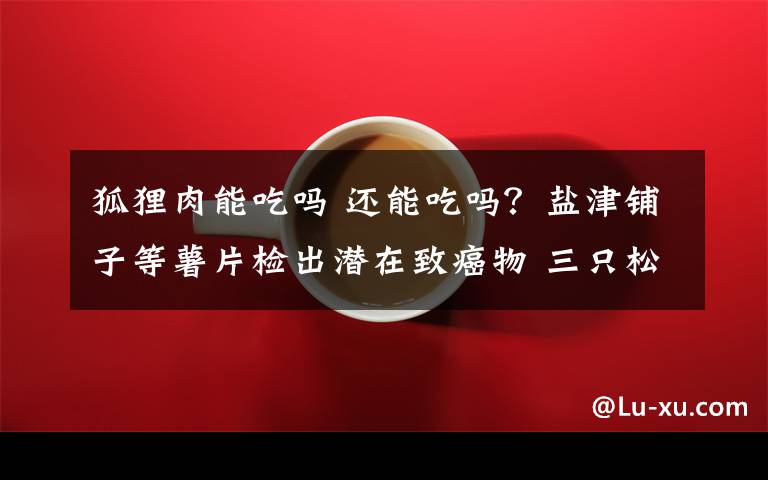 狐貍?cè)饽艹詥?還能吃嗎？鹽津鋪子等薯片檢出潛在致癌物 三只松鼠也被點名！