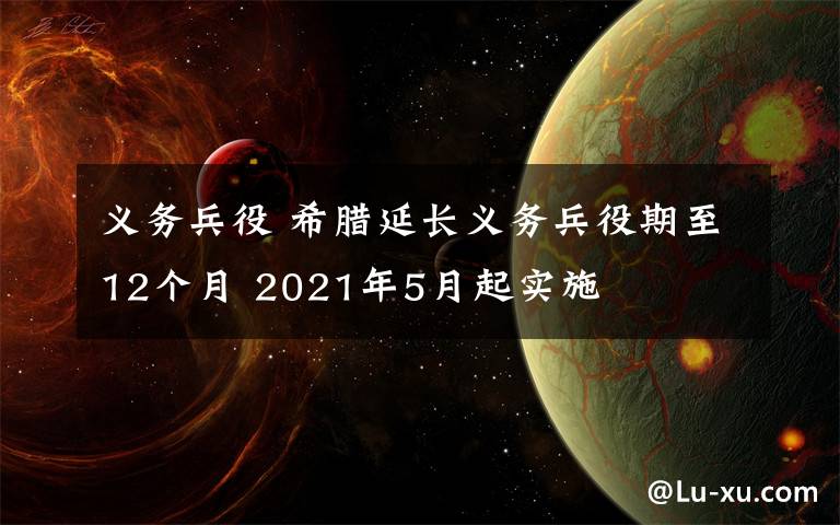 義務(wù)兵役 希臘延長義務(wù)兵役期至12個月 2021年5月起實施