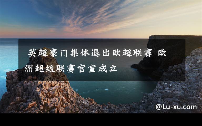  英超豪門集體退出歐超聯(lián)賽 歐洲超級聯(lián)賽官宣成立