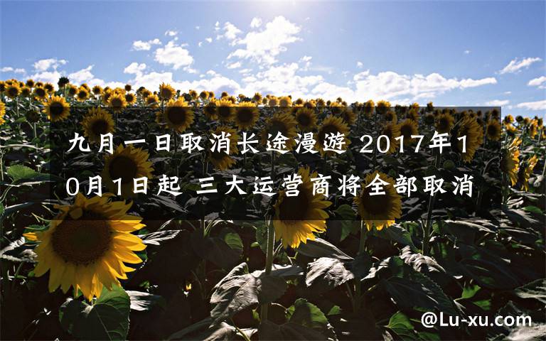 九月一日取消長途漫游 2017年10月1日起 三大運營商將全部取消手機國內(nèi)長途和漫游費