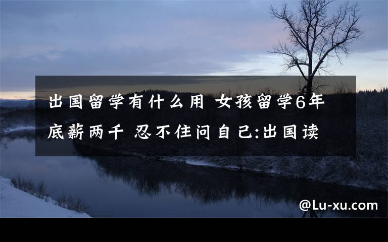 出國留學有什么用 女孩留學6年底薪兩千 忍不住問自己:出國讀書有什么用？