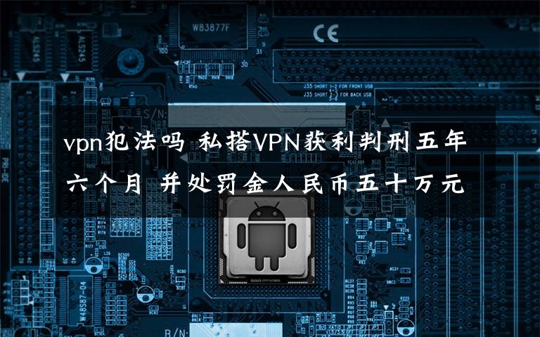 vpn犯法嗎 私搭VPN獲利判刑五年六個月 并處罰金人民幣五十萬元