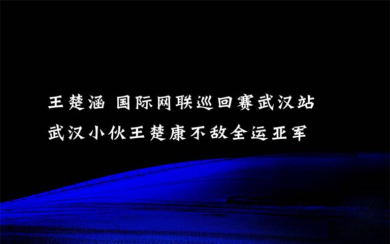 王楚涵 國際網(wǎng)聯(lián)巡回賽武漢站 武漢小伙王楚康不敵全運(yùn)亞軍