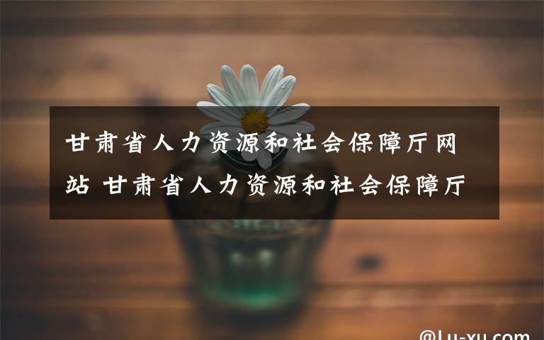 甘肅省人力資源和社會保障廳網(wǎng)站 甘肅省人力資源和社會保障廳發(fā)布重要通知