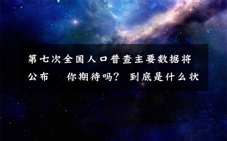 第七次全國(guó)人口普查主要數(shù)據(jù)將公布? 你期待嗎？ 到底是什么狀況？