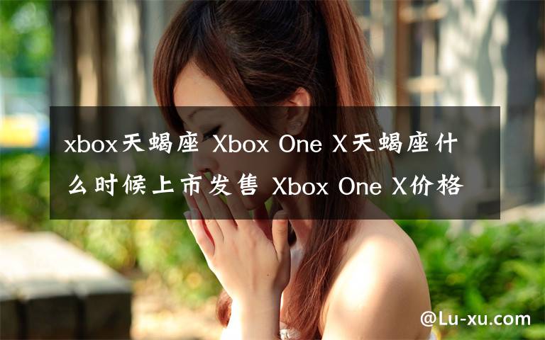 xbox天蝎座 Xbox One X天蝎座什么時候上市發(fā)售 Xbox One X價格多少錢