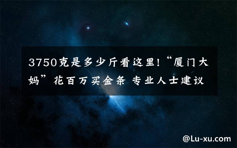 3750克是多少斤看這里!“廈門大媽”花百萬買金條 專業(yè)人士建議：現(xiàn)在買入風(fēng)險不大