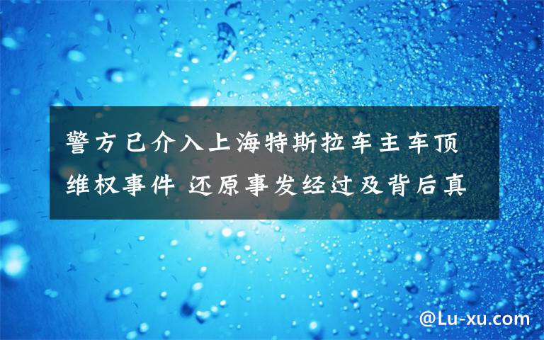 警方已介入上海特斯拉車主車頂維權事件 還原事發(fā)經(jīng)過及背后真相！