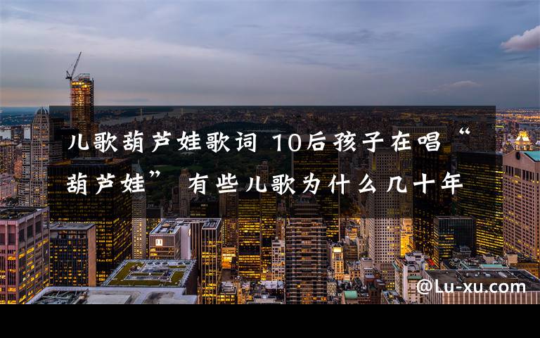 兒歌葫蘆娃歌詞 10后孩子在唱“葫蘆娃” 有些兒歌為什么幾十年不換樣？