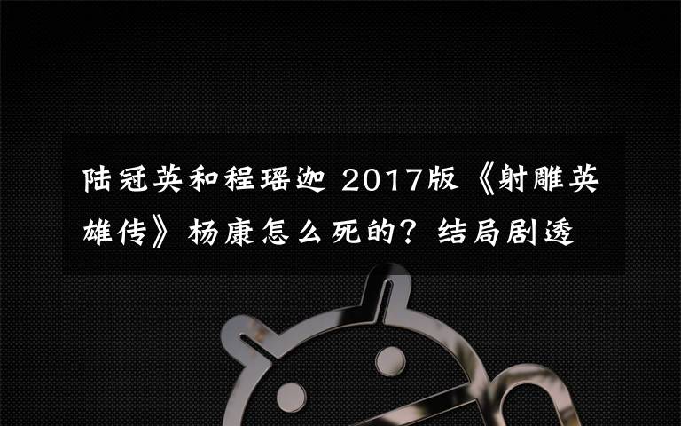 陸冠英和程瑤迦 2017版《射雕英雄傳》楊康怎么死的？結(jié)局劇透及分集劇情介紹