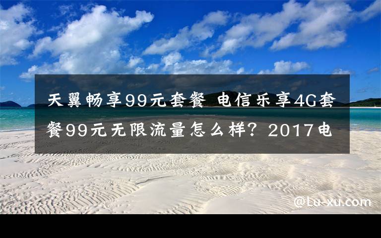 天翼暢享99元套餐 電信樂享4G套餐99元無限流量怎么樣？2017電信99元套餐內(nèi)容