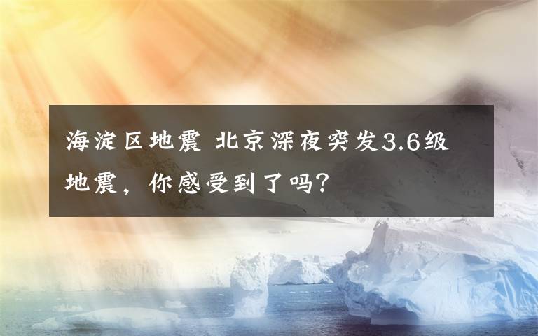 海淀區(qū)地震 北京深夜突發(fā)3.6級(jí)地震，你感受到了嗎？