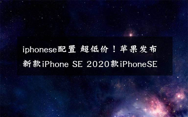 iphonese配置 超低價(jià)！蘋果發(fā)布新款iPhone SE 2020款iPhoneSE配置價(jià)格匯總