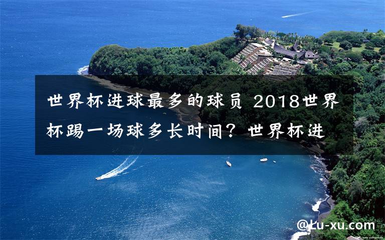 世界杯進球最多的球員 2018世界杯踢一場球多長時間？世界杯進球最多的球員是誰