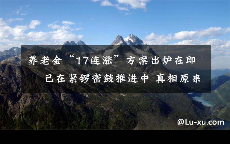 養(yǎng)老金“17連漲”方案出爐在即? 已在緊鑼密鼓推進(jìn)中 真相原來是這樣！