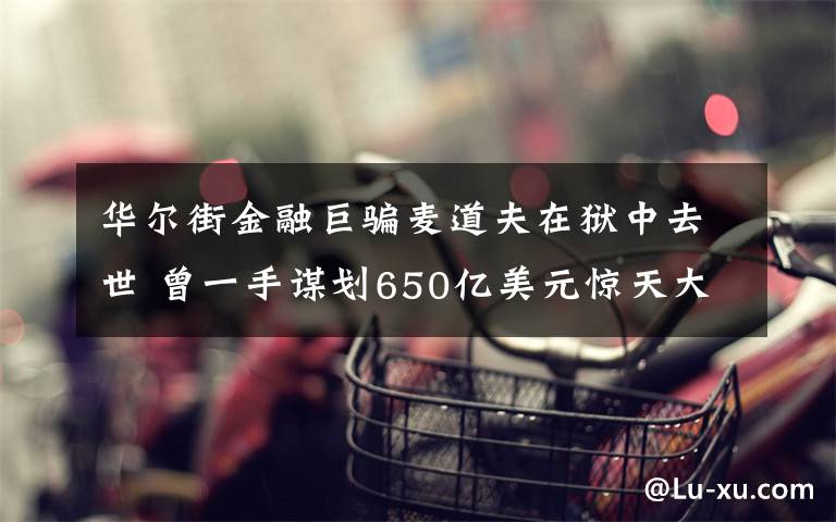 華爾街金融巨騙麥道夫在獄中去世 曾一手謀劃650億美元驚天大騙局 真相原來是這樣！