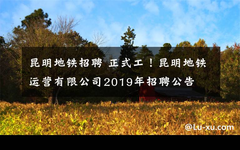 昆明地鐵招聘 正式工！昆明地鐵運(yùn)營(yíng)有限公司2019年招聘公告