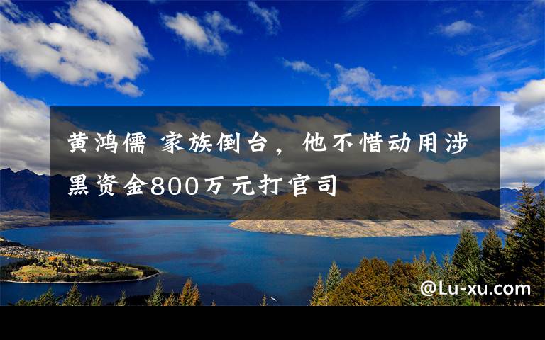 黃鴻儒 家族倒臺，他不惜動用涉黑資金800萬元打官司