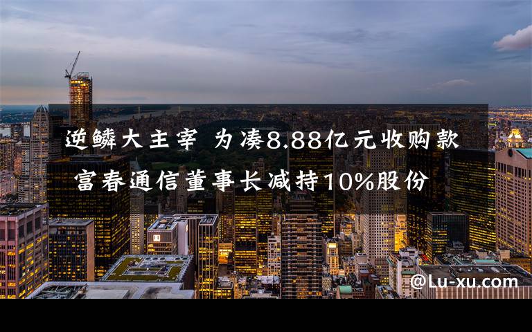 逆鱗大主宰 為湊8.88億元收購款 富春通信董事長減持10%股份