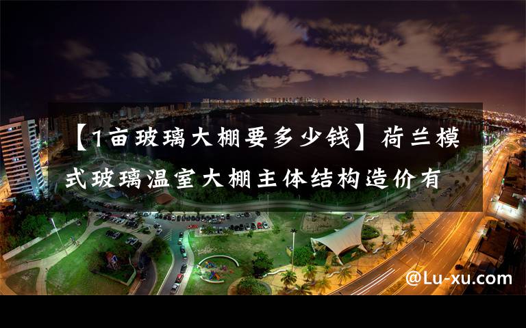 【1畝玻璃大棚要多少錢】荷蘭模式玻璃溫室大棚主體結(jié)構(gòu)造價(jià)有多高、荷蘭溫室造價(jià)