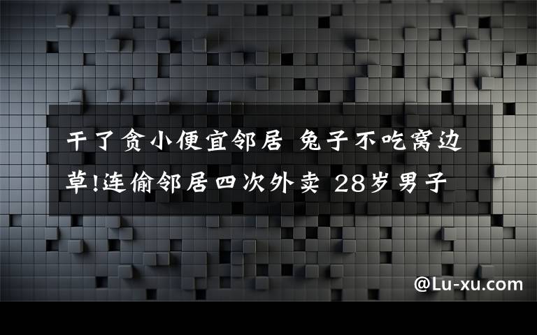 干了貪小便宜鄰居 兔子不吃窩邊草!連偷鄰居四次外賣 28歲男子為貪小便宜進(jìn)了局子