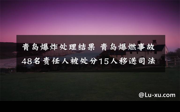 青島爆炸處理結(jié)果 青島爆燃事故48名責任人被處分15人移送司法