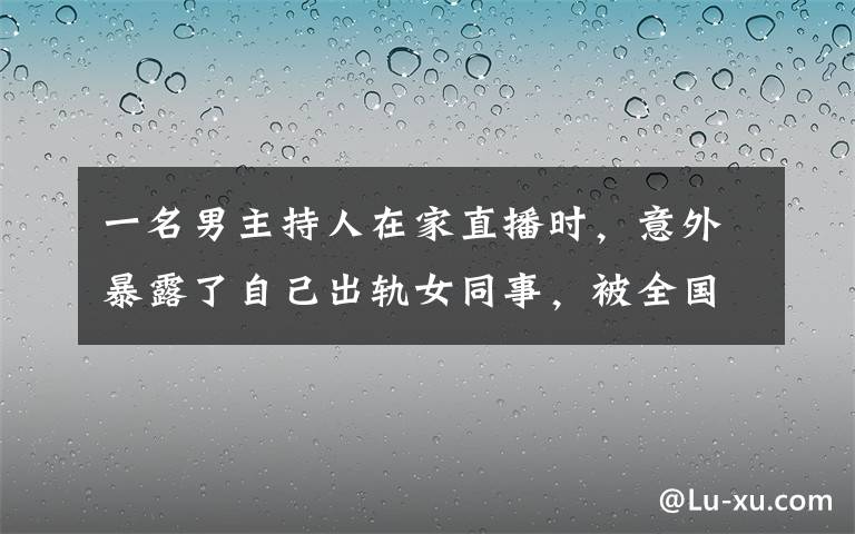 一名男主持人在家直播時，意外暴露了自己出軌女同事，被全國看到