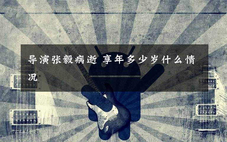 導演張毅病逝 享年多少歲什么情況