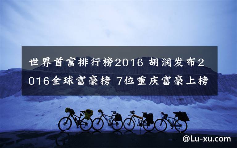 世界首富排行榜2016 胡潤(rùn)發(fā)布2016全球富豪榜 7位重慶富豪上榜最年輕者40歲