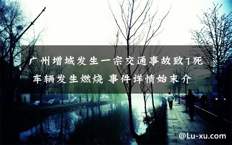 廣州增城發(fā)生一宗交通事故致1死 車輛發(fā)生燃燒 事件詳情始末介紹！