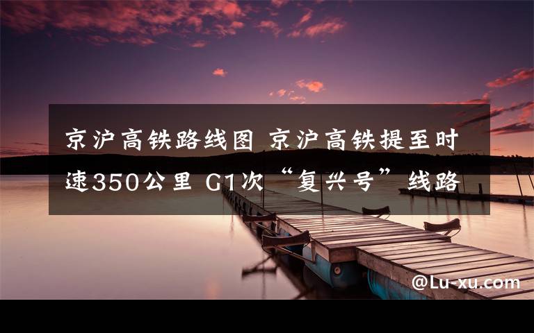 京滬高鐵路線圖 京滬高鐵提至?xí)r速350公里 G1次“復(fù)興號(hào)”線路圖