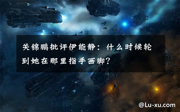 關(guān)錦鵬批評伊能靜：什么時候輪到她在那里指手畫腳？