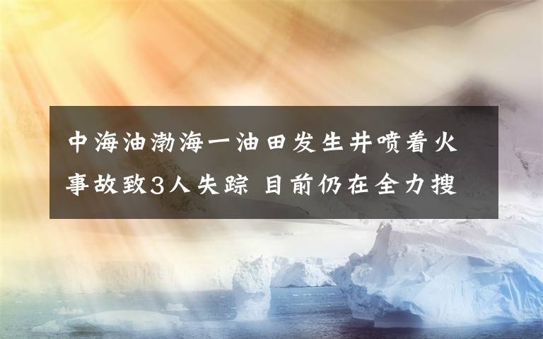 中海油渤海一油田發(fā)生井噴著火事故致3人失蹤 目前仍在全力搜救 具體是什么情況？