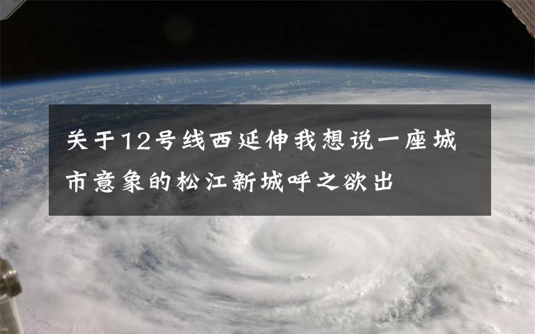 關(guān)于12號(hào)線西延伸我想說一座城市意象的松江新城呼之欲出