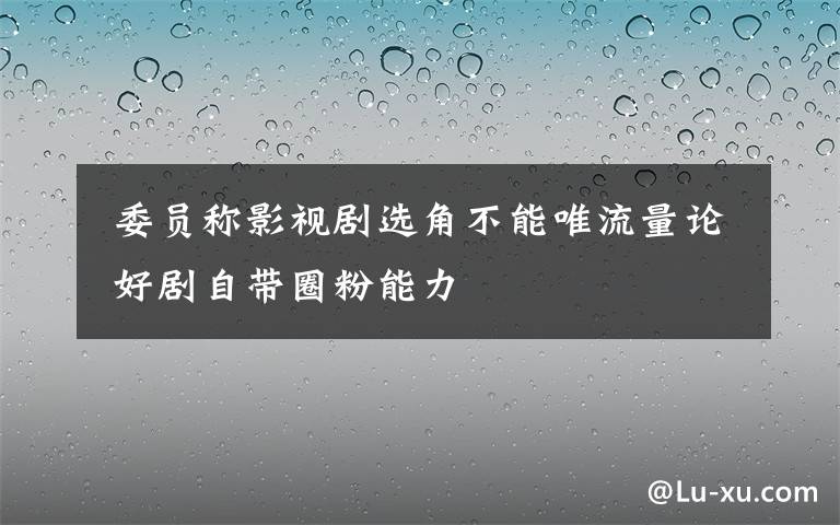  委員稱影視劇選角不能唯流量論 好劇自帶圈粉能力