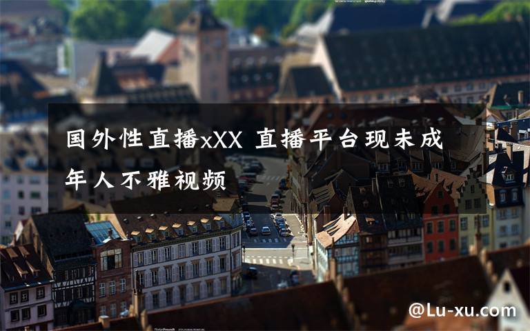 國外性直播xXX 直播平臺現(xiàn)未成年人不雅視頻